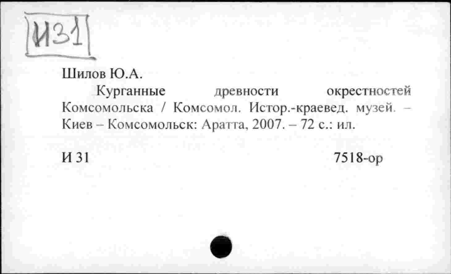 ﻿Шилов Ю.А.
Курганные древности окрестностей Комсомольска / Комсомол. Истор.-краевед, музей. Киев - Комсомольск: Аратта, 2007. - 72 с.: ил.
И31
7518-ор